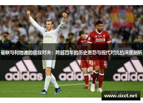 曼联与利物浦的宿敌对决：跨越百年的历史恩怨与现代对抗的深度剖析