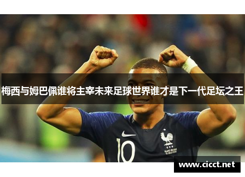 梅西与姆巴佩谁将主宰未来足球世界谁才是下一代足坛之王 梅西与姆巴佩谁将主宰未来足球世界谁才是下一代足坛之王